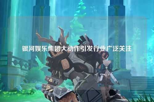 银河娱乐集团大动作引发行业广泛关注