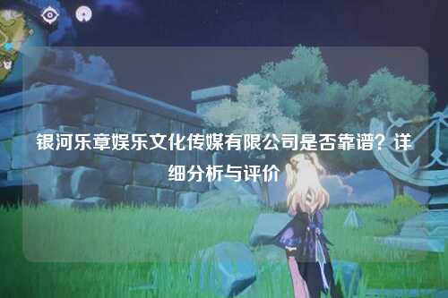 银河乐章娱乐文化传媒有限公司是否靠谱？详细分析与评价