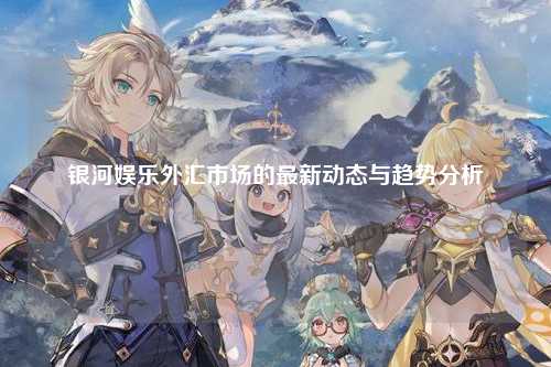 银河娱乐外汇市场的最新动态与趋势分析