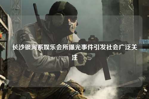 长沙银河系娱乐会所曝光事件引发社会广泛关注