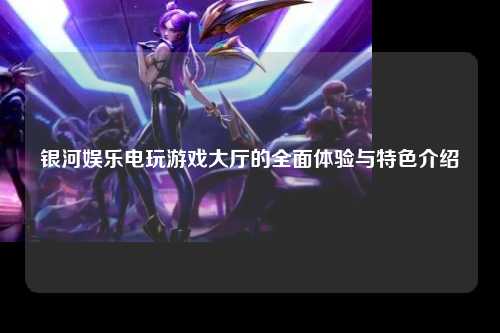 银河娱乐电玩游戏大厅的全面体验与特色介绍