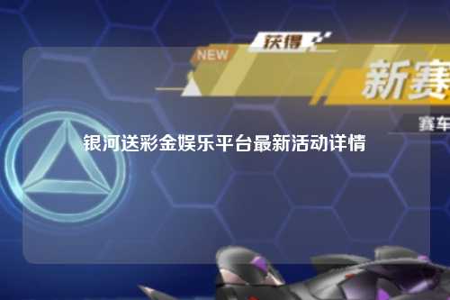 银河送彩金娱乐平台最新活动详情