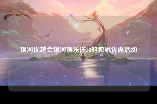 银河优越会银河娱乐送28的独家优惠活动
