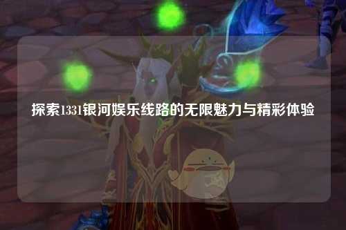 探索1331银河娱乐线路的无限魅力与精彩体验