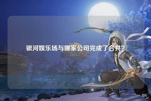 银河娱乐场与哪家公司完成了合并？