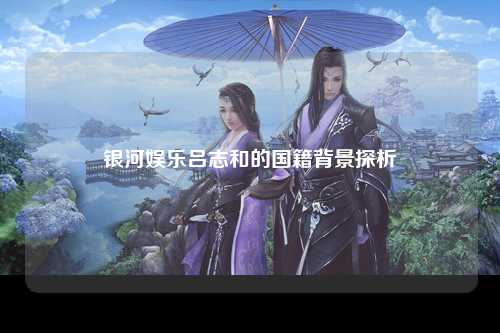 银河娱乐吕志和的国籍背景探析