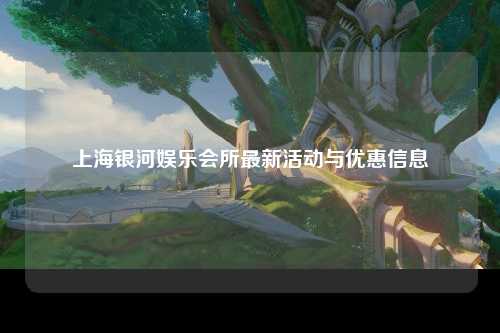 上海银河娱乐会所最新活动与优惠信息