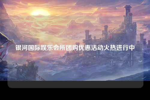 银河国际娱乐会所团购优惠活动火热进行中