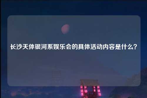 长沙天体银河系娱乐会的具体活动内容是什么？