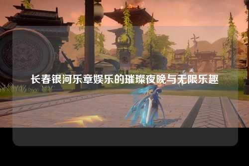 长春银河乐章娱乐的璀璨夜晚与无限乐趣