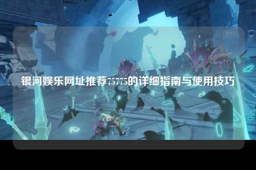 银河娱乐网址推荐75775的详细指南与使用技巧