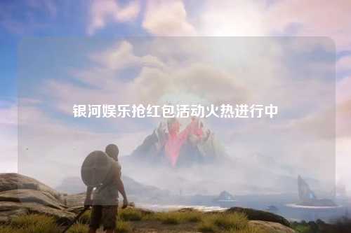 银河娱乐抢红包活动火热进行中