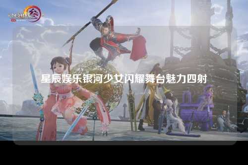 星辰娱乐银河少女闪耀舞台魅力四射