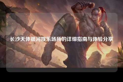 长沙天体银河娱乐场所的详细指南与体验分享