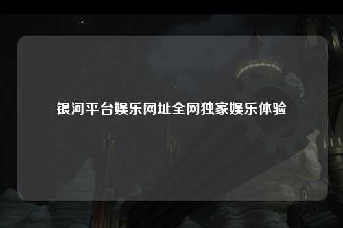银河平台娱乐网址全网独家娱乐体验