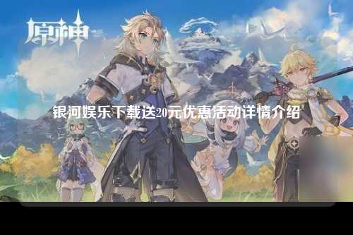 银河娱乐下载送20元优惠活动详情介绍