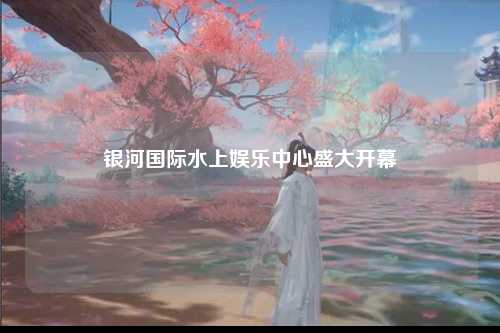 银河国际水上娱乐中心盛大开幕