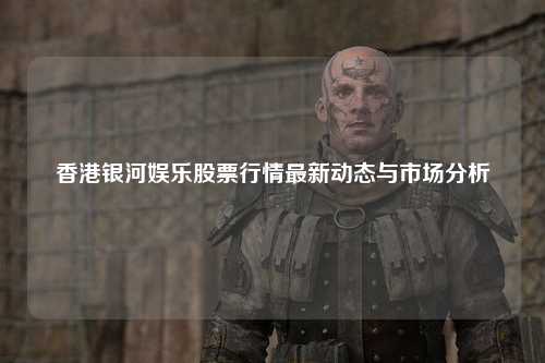 香港银河娱乐股票行情最新动态与市场分析