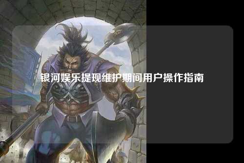 银河娱乐提现维护期间用户操作指南
