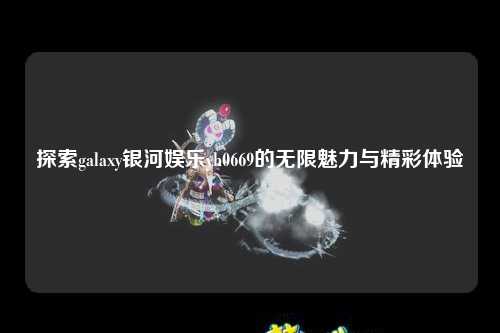 探索galaxy银河娱乐yh0669的无限魅力与精彩体验