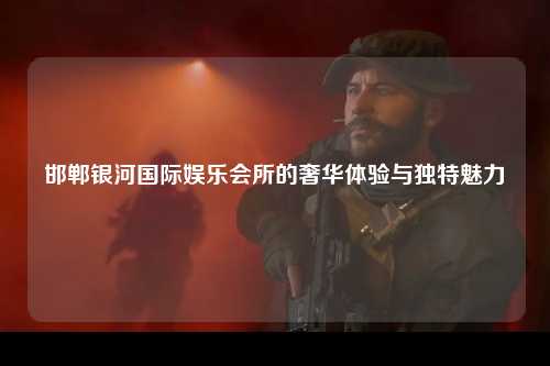 邯郸银河国际娱乐会所的奢华体验与独特魅力