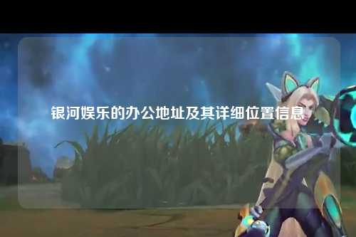 银河娱乐的办公地址及其详细位置信息