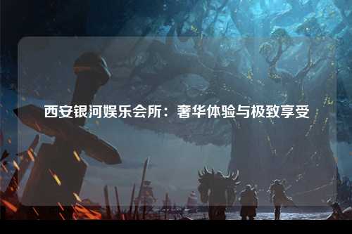 西安银河娱乐会所：奢华体验与极致享受