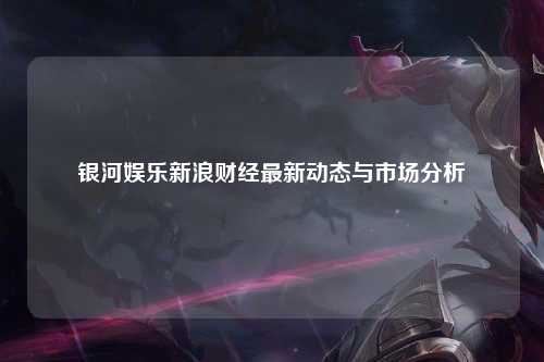 银河娱乐新浪财经最新动态与市场分析