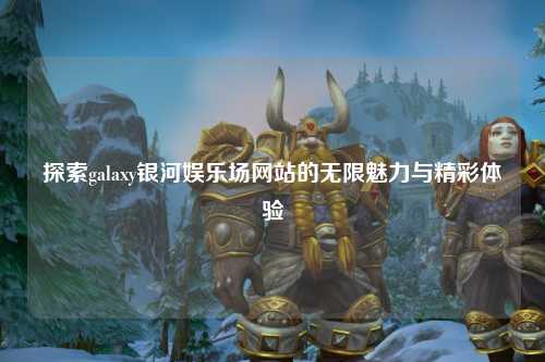 探索galaxy银河娱乐场网站的无限魅力与精彩体验