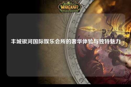 丰城银河国际娱乐会所的奢华体验与独特魅力
