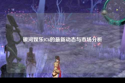 银河娱乐076的最新动态与市场分析