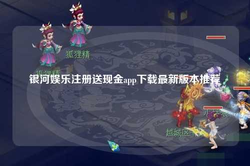 银河娱乐注册送现金app下载最新版本推荐