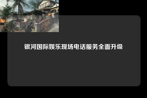 银河国际娱乐现场电话服务全面升级