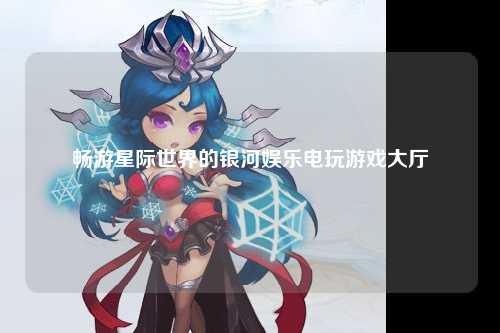 畅游星际世界的银河娱乐电玩游戏大厅