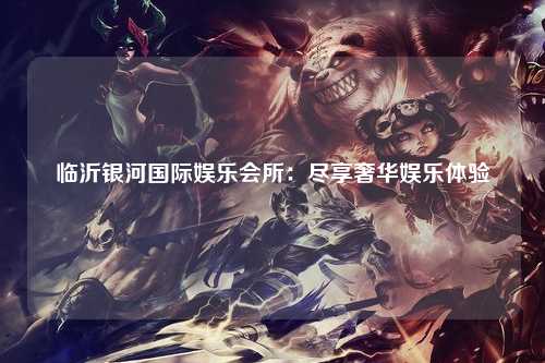 临沂银河国际娱乐会所：尽享奢华娱乐体验