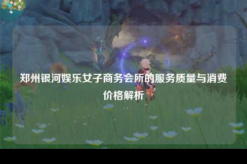 郑州银河娱乐女子商务会所的服务质量与消费价格解析