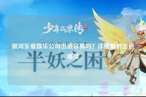 银河乐章娱乐公司出道容易吗？详细解析出道难度