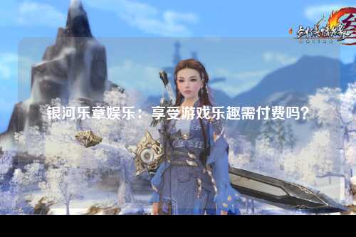银河乐章娱乐：享受游戏乐趣需付费吗？