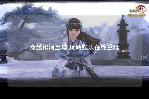 穿越银河至尊 玩转娱乐在线登陆