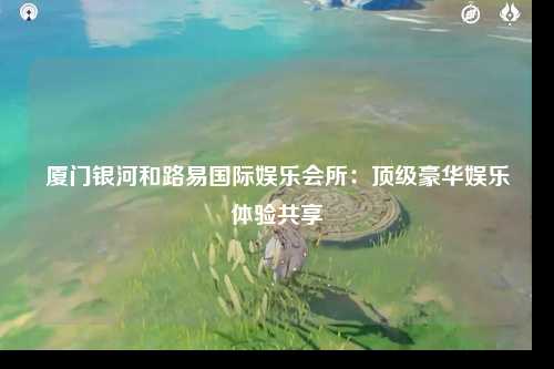 厦门银河和路易国际娱乐会所：顶级豪华娱乐体验共享