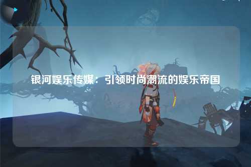 银河娱乐传媒：引领时尚潮流的娱乐帝国