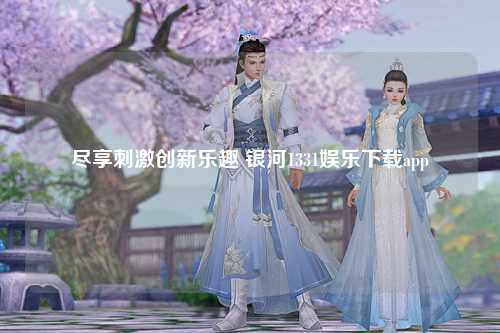 尽享刺激创新乐趣 银河1331娱乐下载app