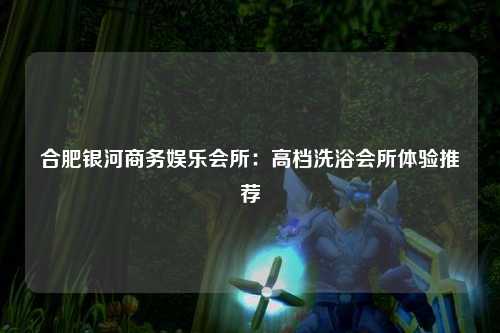 合肥银河商务娱乐会所：高档洗浴会所体验推荐