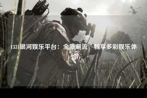 1331银河娱乐平台：全新潮流，畅享多彩娱乐体验