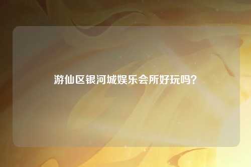 游仙区银河城娱乐会所好玩吗？
