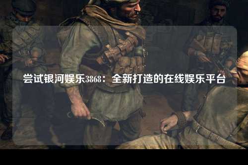 尝试银河娱乐3868：全新打造的在线娱乐平台