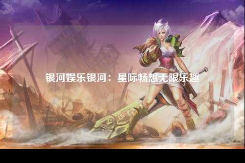 银河娱乐银河：星际畅想无限乐趣