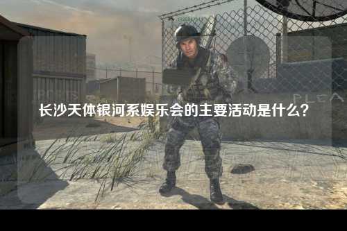 长沙天体银河系娱乐会的主要活动是什么？