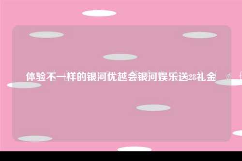 体验不一样的银河优越会银河娱乐送28礼金